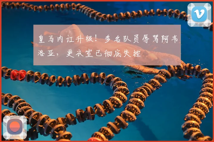 皇马内讧升级！多名队员辱骂阿韦洛亚，更衣室已彻底失控