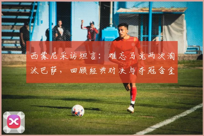 西蒙尼采访坦言:难忘马竞两次淘汰巴萨,回顾经典对决与夺冠含金量分析