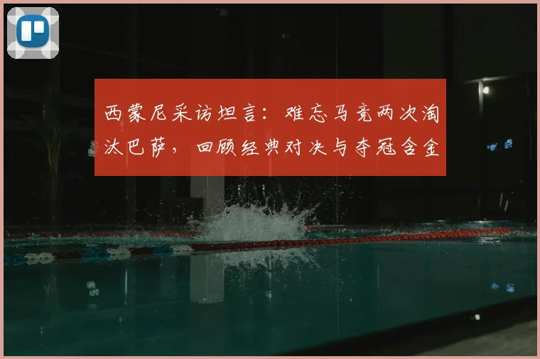 西蒙尼采访坦言：难忘马竞两次淘汰巴萨，回顾经典对决与夺冠含金量分析