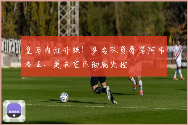 皇马内讧升级!多名队员辱骂阿韦洛亚,更衣室已彻底失控