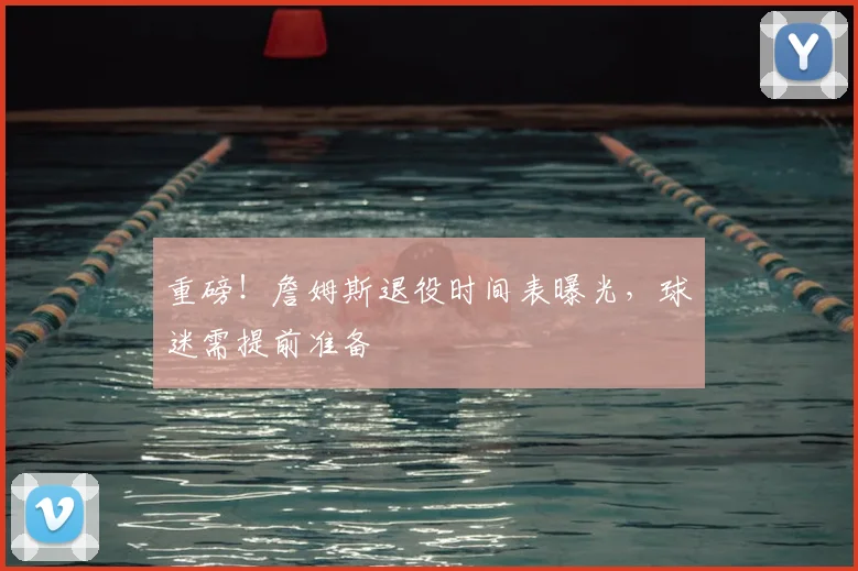 重磅！詹姆斯退役时间表曝光，球迷需提前准备