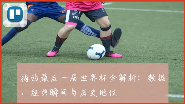 梅西最后一届世界杯全解析:数据、经典瞬间与历史地位