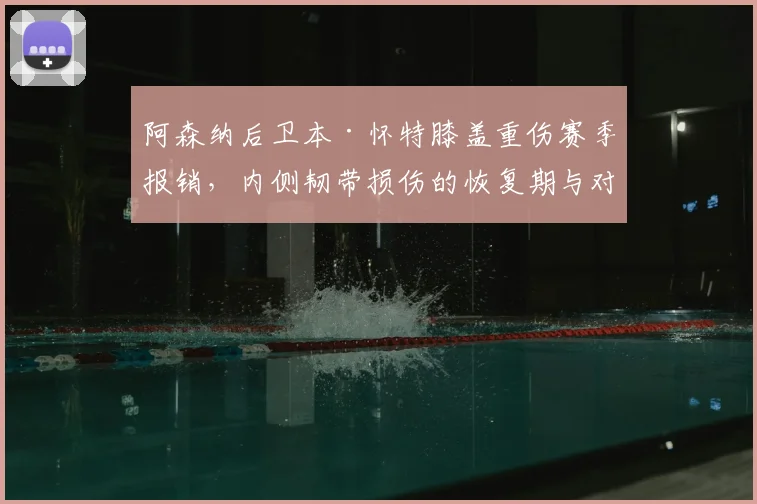阿森纳后卫本·怀特膝盖重伤赛季报销，内侧韧带损伤的恢复期与对球队的影响解析