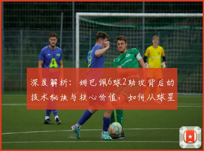 深度解析：姆巴佩6球2助攻背后的技术秘诀与核心价值，如何从球星蜕变为关键先生