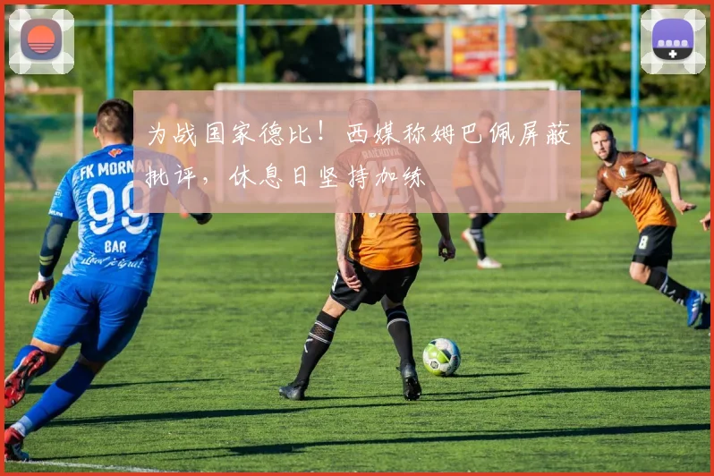 为战国家德比!西媒称姆巴佩屏蔽批评,休息日坚持加练