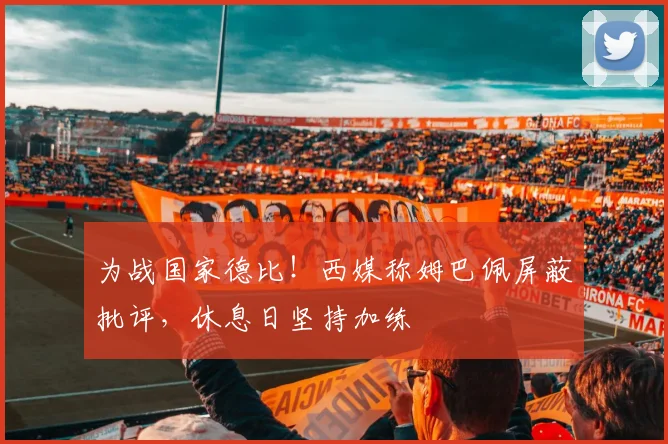 为战国家德比！西媒称姆巴佩屏蔽批评，休息日坚持加练